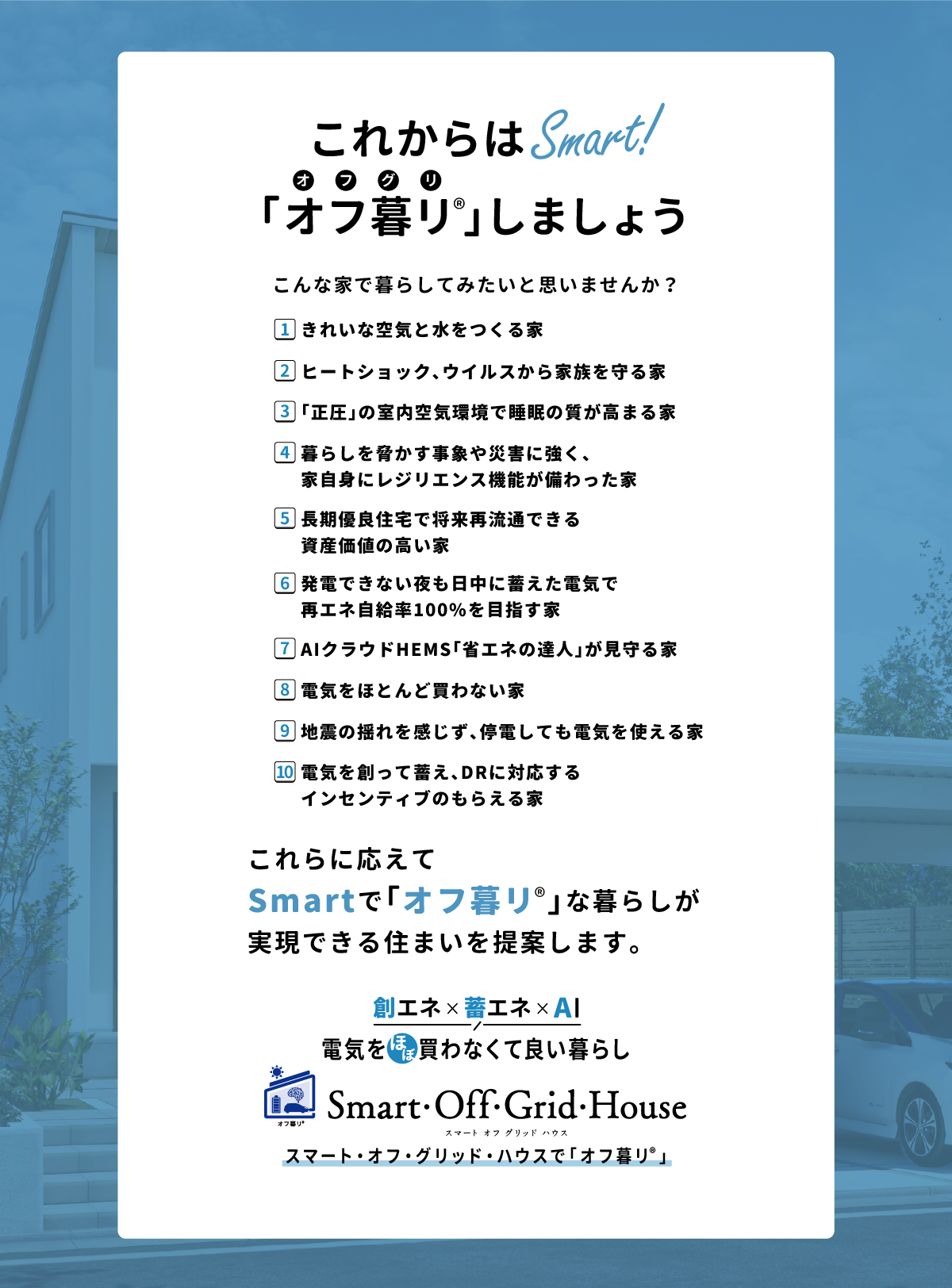 「これからはSmart！こんな家で暮らしてみたいと思いませんか？1.きれいな空気と水をつくる家 2.ヒートショック、ウイルスから家族を守る家 3.「正圧」の室内空気環境で睡眠の質が高まる家 4.暮らしを脅かす事象や災害に強く、家自身にレジリエンス機能が備わった家 5.長期優良住宅で将来再流通できる資産価値の高い家 6.発電できない夜も日中に蓄えた電気で再エネ自給率100%を目指す家 7.AIクラウドHEMS「省エネの達人」が見守る家 8.電気をほとんど買わない家 9.地震の揺れを感じず、停電しても電気を使える家 10.電気を創って蓄え、DRに対応するインセンティブのもらえる家…これらに応えてSmartで「オフ暮リ」な暮らしが実現できる住まいを提案します。「創エネ＆蓄エネ 電気をほぼ買わなくて良い暮らし」スマート・オフ・グリッド・ハウスで「オフ暮リ」 